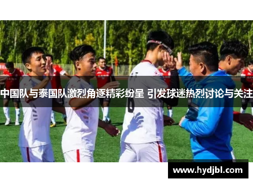 中国队与泰国队激烈角逐精彩纷呈 引发球迷热烈讨论与关注