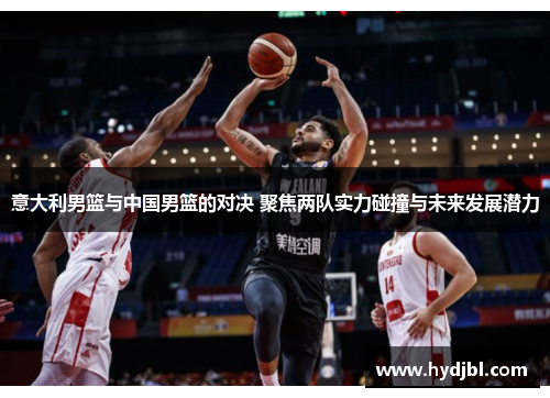 意大利男篮与中国男篮的对决 聚焦两队实力碰撞与未来发展潜力